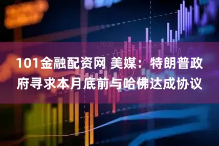101金融配资网 美媒：特朗普政府寻求本月底前与哈佛达成协议