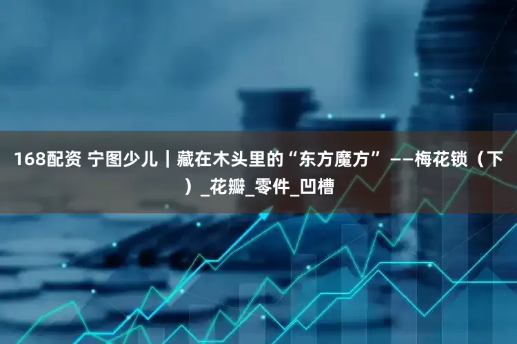168配资 宁图少儿｜藏在木头里的“东方魔方” ——梅花锁（下）_花瓣_零件_凹槽