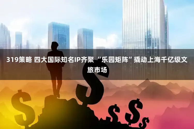 319策略 四大国际知名IP齐聚 “乐园矩阵”撬动上海千亿级文旅市场