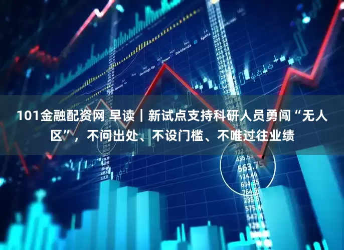 101金融配资网 早读｜新试点支持科研人员勇闯“无人区”，不问出处、不设门槛、不唯过往业绩