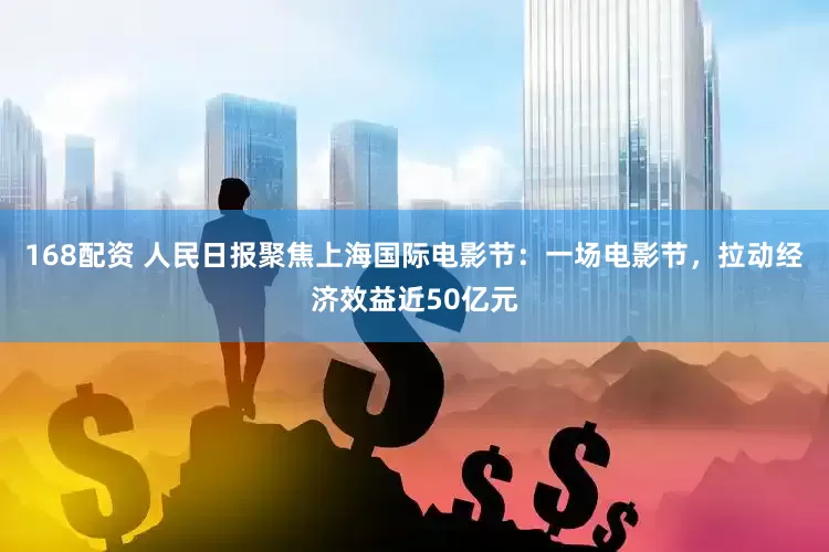 168配资 人民日报聚焦上海国际电影节：一场电影节，拉动经济效益近50亿元