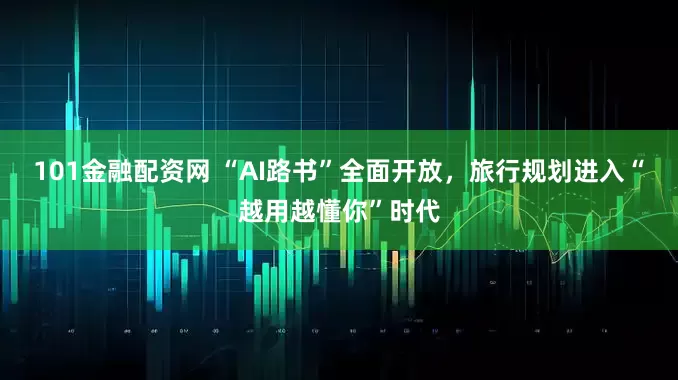 101金融配资网 “AI路书”全面开放，旅行规划进入“越用越懂你”时代