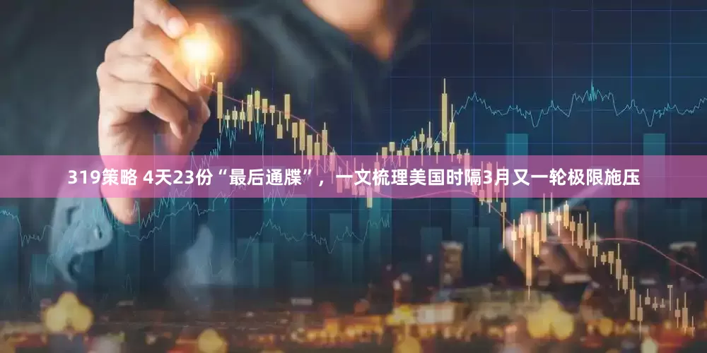 319策略 4天23份“最后通牒”，一文梳理美国时隔3月又一轮极限施压