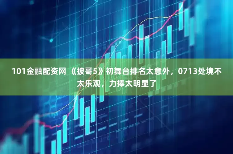 101金融配资网 《披哥5》初舞台排名太意外，0713处境不太乐观，力捧太明显了