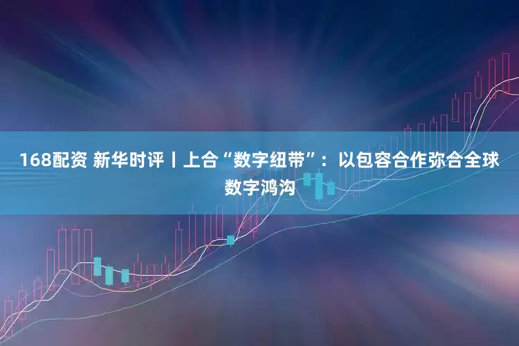 168配资 新华时评丨上合“数字纽带”：以包容合作弥合全球数字鸿沟