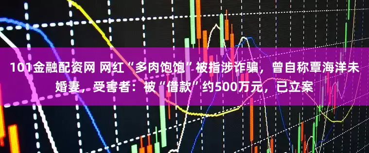 101金融配资网 网红“多肉饱饱”被指涉诈骗，曾自称覃海洋未婚妻，受害者：被“借款”约500万元，已立案