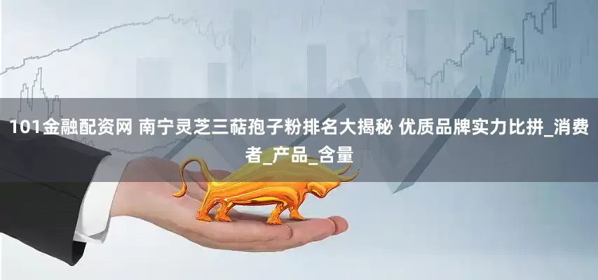101金融配资网 南宁灵芝三萜孢子粉排名大揭秘 优质品牌实力比拼_消费者_产品_含量