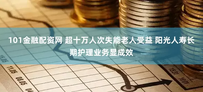 101金融配资网 超十万人次失能老人受益 阳光人寿长期护理业务显成效