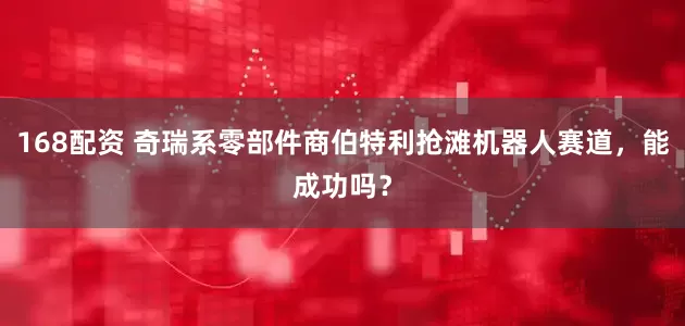 168配资 奇瑞系零部件商伯特利抢滩机器人赛道，能成功吗？