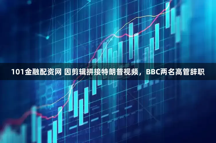 101金融配资网 因剪辑拼接特朗普视频，BBC两名高管辞职